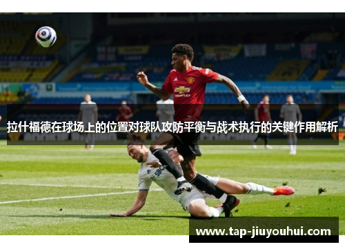 拉什福德在球场上的位置对球队攻防平衡与战术执行的关键作用解析