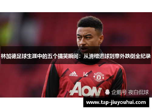林加德足球生涯中的五个搞笑瞬间：从滑稽进球到意外跌倒全纪录