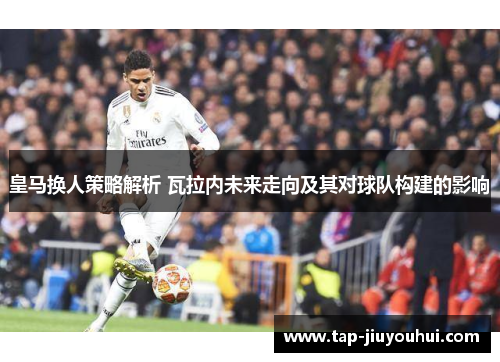 皇马换人策略解析 瓦拉内未来走向及其对球队构建的影响