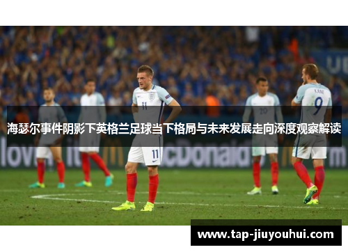 海瑟尔事件阴影下英格兰足球当下格局与未来发展走向深度观察解读