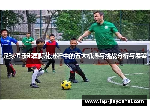 足球俱乐部国际化进程中的五大机遇与挑战分析与展望 足球俱乐部国际化进程中的五大机遇与挑战分析与展望