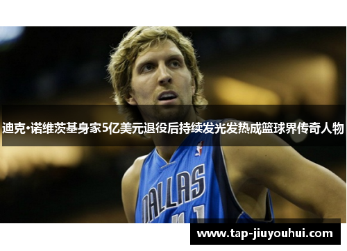 迪克·诺维茨基身家5亿美元退役后持续发光发热成篮球界传奇人物