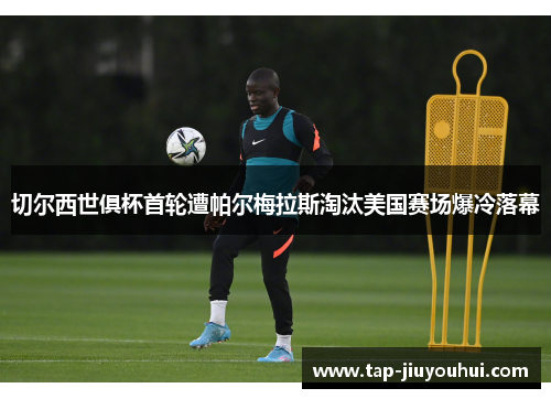 切尔西世俱杯首轮遭帕尔梅拉斯淘汰美国赛场爆冷落幕