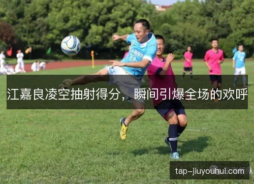 江嘉良凌空抽射得分，瞬间引爆全场的欢呼